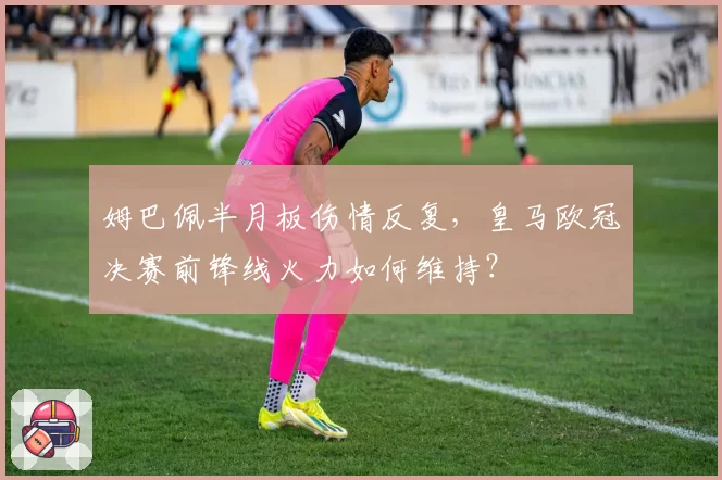 姆巴佩半月板伤情反复，皇马欧冠决赛前锋线火力如何维持？