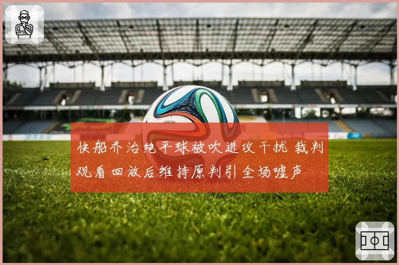 快船乔治绝平球被吹进攻干扰 裁判观看回放后维持原判引全场嘘声