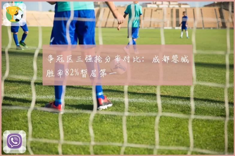 争冠区三强抢分率对比：成都蓉城胜率82%暂居第一