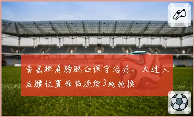 黄嘉辉肩膀脱臼保守治疗,大连人后腰位置面临连续3轮轮换