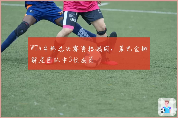 WTA年终总决赛资格战前，莱巴金娜解雇团队中3位成员