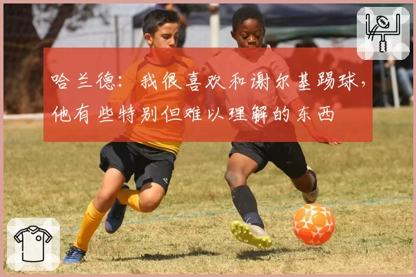 哈兰德：我很喜欢和谢尔基踢球，他有些特别但难以理解的东西