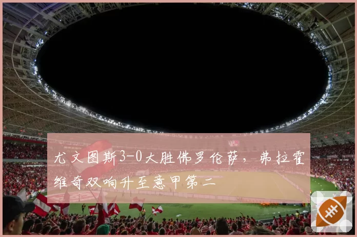 尤文图斯3-0大胜佛罗伦萨，弗拉霍维奇双响升至意甲第二