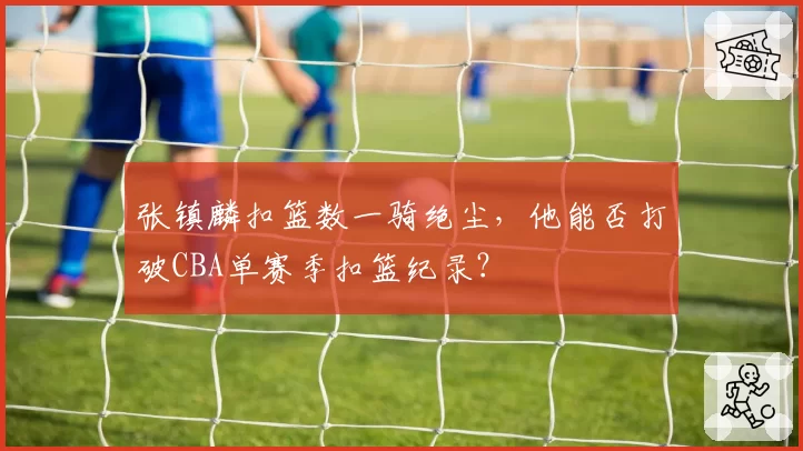 张镇麟扣篮数一骑绝尘,他能否打破CBA单赛季扣篮纪录?