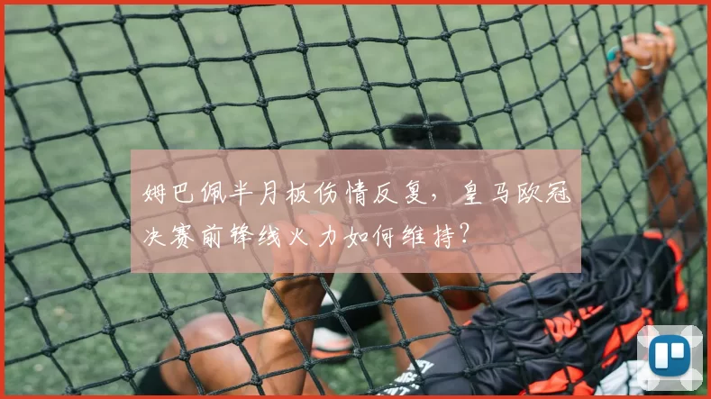 姆巴佩半月板伤情反复，皇马欧冠决赛前锋线火力如何维持？