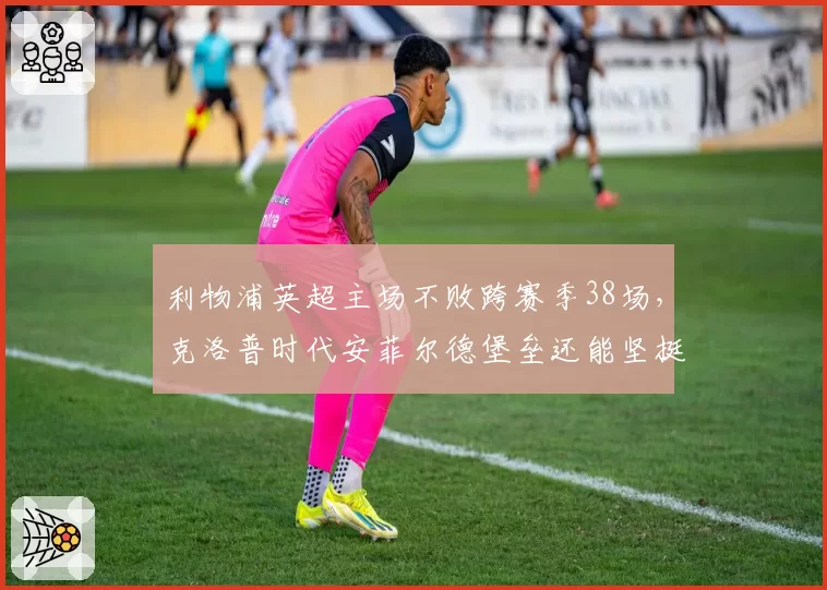 利物浦英超主场不败跨赛季38场，克洛普时代安菲尔德堡垒还能坚挺多久？
