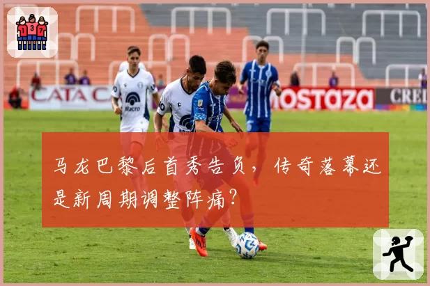 马龙巴黎后首秀告负，传奇落幕还是新周期调整阵痛？