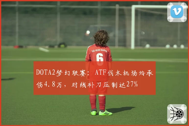 DOTA2梦幻联赛:ATF伐木机场均承伤4.8万,对线补刀压制达27%