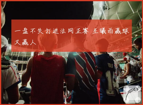 一盘不失打进法网正赛 王曦雨赢球又赢人