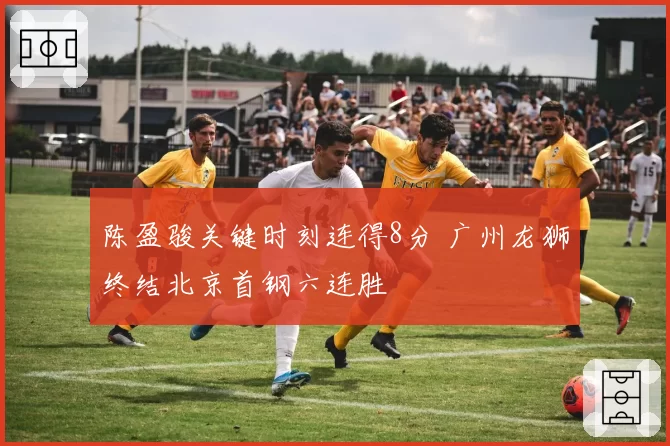 陈盈骏关键时刻连得8分 广州龙狮终结北京首钢六连胜