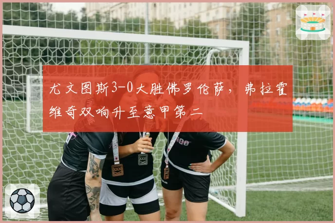 尤文图斯3-0大胜佛罗伦萨,弗拉霍维奇双响升至意甲第二