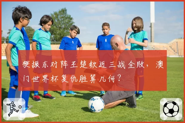 樊振东对阵王楚钦近三战全败,澳门世界杯复仇胜算几何?