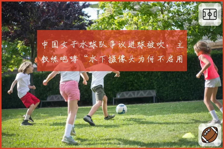 中国女子水球队争议进球被吹，主教练咆哮“水下摄像头为何不启用”
