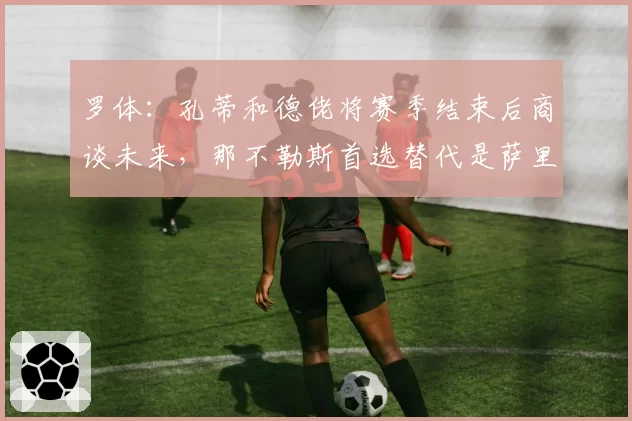罗体:孔蒂和德佬将赛季结束后商谈未来,那不勒斯首选替代是萨里