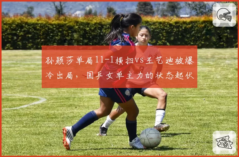 孙颖莎单局11-1横扫vs王艺迪被爆冷出局,国乒女单主力的状态起伏与应对差异