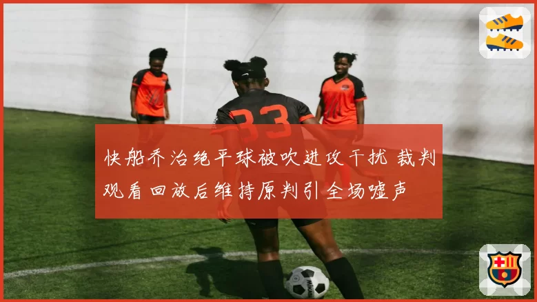 快船乔治绝平球被吹进攻干扰 裁判观看回放后维持原判引全场嘘声