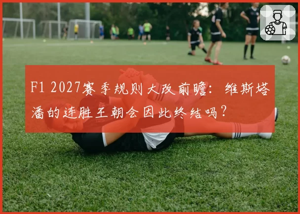 F1 2027赛季规则大改前瞻:维斯塔潘的连胜王朝会因此终结吗?