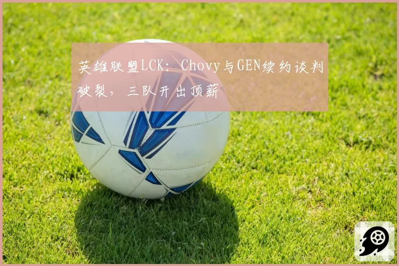 英雄联盟LCK:Chovy与GEN续约谈判破裂,三队开出顶薪