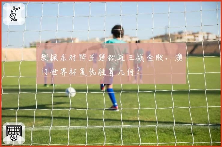 樊振东对阵王楚钦近三战全败，澳门世界杯复仇胜算几何？