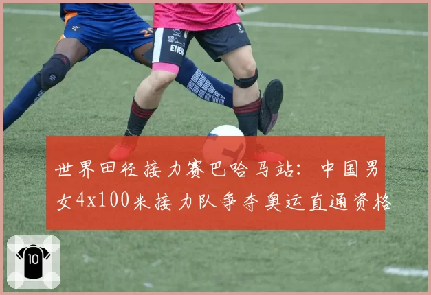 世界田径接力赛巴哈马站：中国男女4x100米接力队争夺奥运直通资格