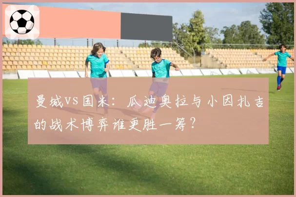 曼城vs国米:瓜迪奥拉与小因扎吉的战术博弈谁更胜一筹?