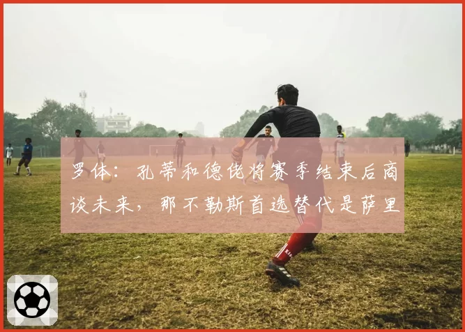 罗体:孔蒂和德佬将赛季结束后商谈未来,那不勒斯首选替代是萨里