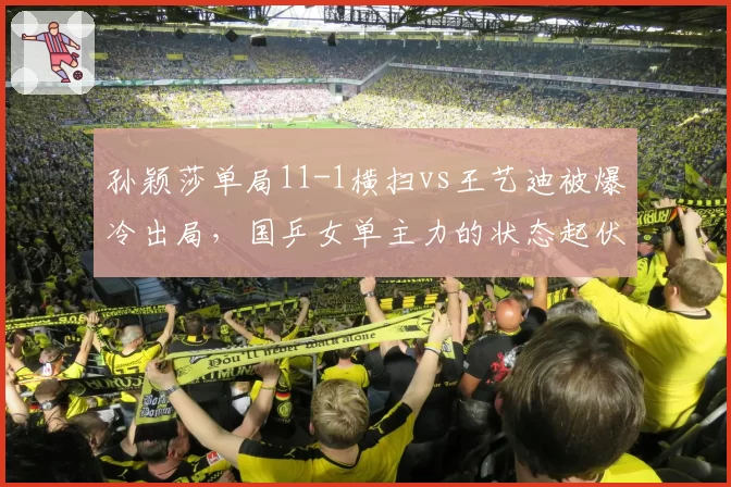 孙颖莎单局11-1横扫vs王艺迪被爆冷出局,国乒女单主力的状态起伏与应对差异