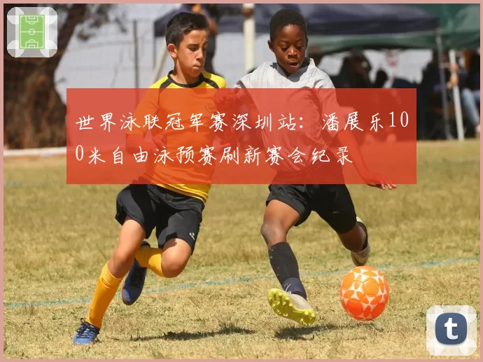 世界泳联冠军赛深圳站:潘展乐100米自由泳预赛刷新赛会纪录