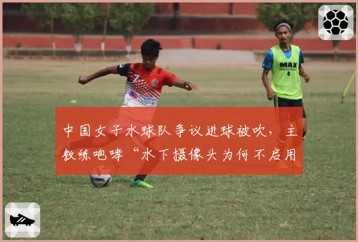 中国女子水球队争议进球被吹，主教练咆哮“水下摄像头为何不启用”