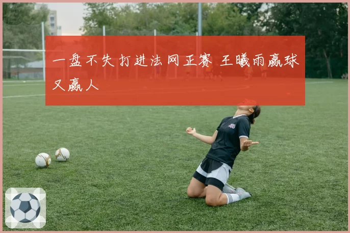 一盘不失打进法网正赛 王曦雨赢球又赢人