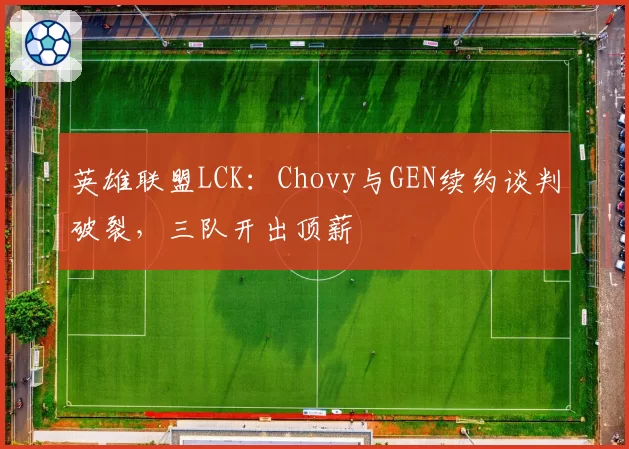 英雄联盟LCK:Chovy与GEN续约谈判破裂,三队开出顶薪
