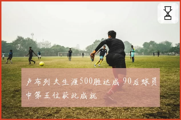 卢布列夫生涯500胜达成 90后球员中第五位获此成就