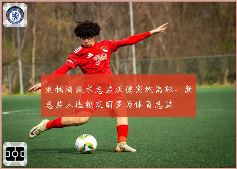 利物浦技术总监沃德突然离职,新总监人选锁定前罗马体育总监