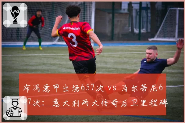 布冯意甲出场657次 vs 马尔蒂尼647次：意大利两大传奇后卫里程碑数据对标