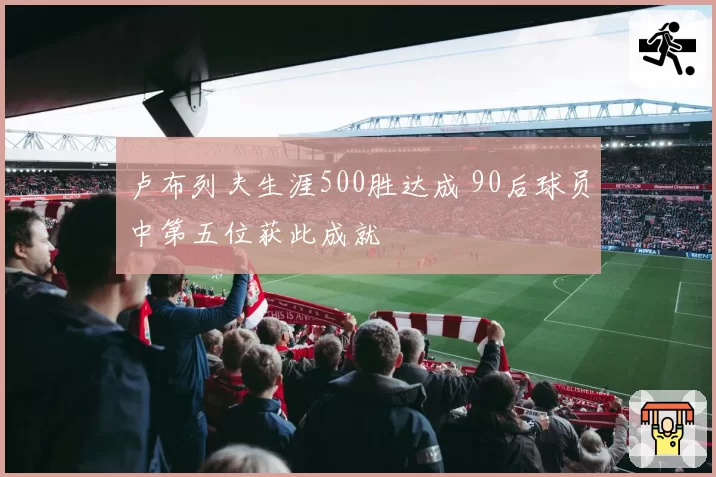 卢布列夫生涯500胜达成 90后球员中第五位获此成就