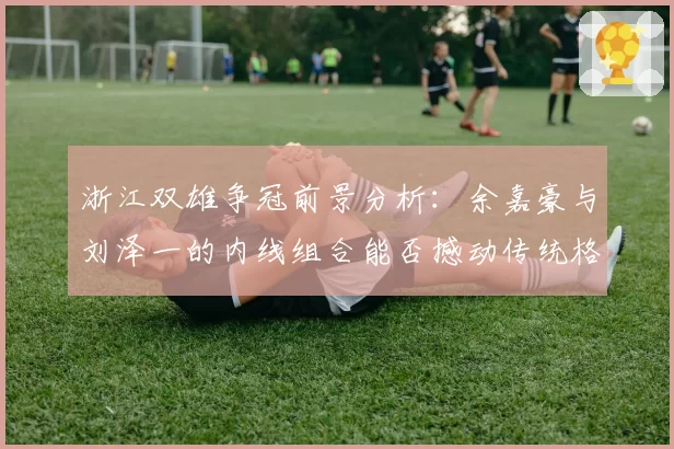 浙江双雄争冠前景分析:余嘉豪与刘泽一的内线组合能否撼动传统格局?