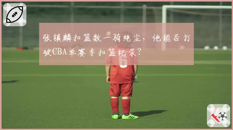 张镇麟扣篮数一骑绝尘,他能否打破CBA单赛季扣篮纪录?