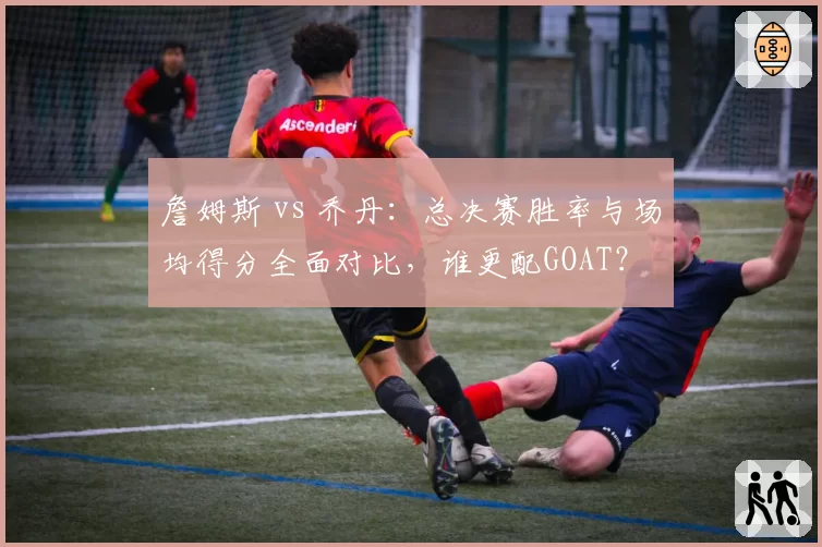 詹姆斯 vs 乔丹:总决赛胜率与场均得分全面对比,谁更配GOAT?